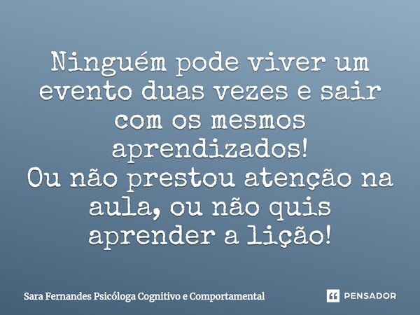 ⁠Ninguém pode viver um evento duas vezes e sair com os mesmos aprendizados! Ou não prestou atenção na aula, ou não quis aprender a lição!... Frase de Sara Fernandes Psicóloga Cognitivo e Comportamental.