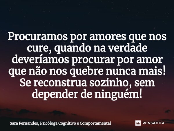 Procuramos por amores que nos cure, quando na verdade deveríamos procurar por amor que não nos quebre nunca mais! Se reconstrua sozinho, sem depender de ninguém... Frase de Sara Fernandes, Psicóloga Cognitivo e Comportamental.