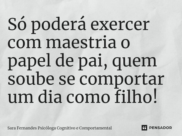⁠Só poderá exercer com maestria o papel de pai, quem soube se comportar um dia como filho!... Frase de Sara Fernandes Psicóloga Cognitivo e Comportamental.