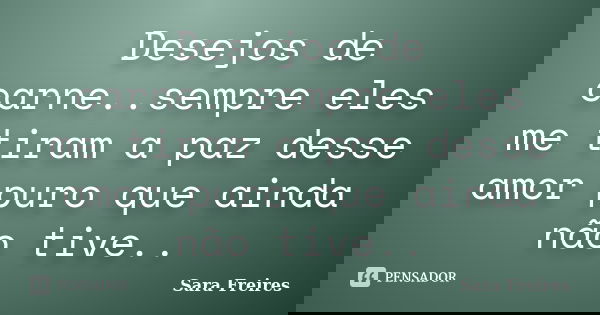 Desejos de carne..sempre eles me tiram a paz desse amor puro que ainda não tive..... Frase de Sara Freires.