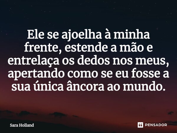 ⁠Ele se ajoelha à minha frente, estende a mão e entrelaça os dedos nos meus, apertando como se eu fosse a sua única âncora ao mundo.... Frase de Sara Holland.