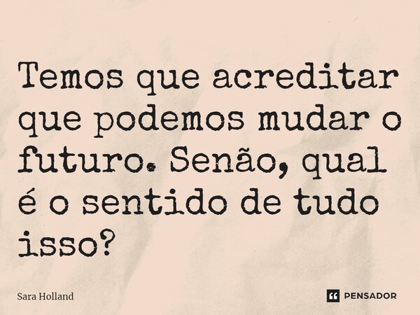 ⁠Temos que acreditar que podemos mudar o futuro. Senão, qual é o sentido de tudo isso?... Frase de Sara Holland.