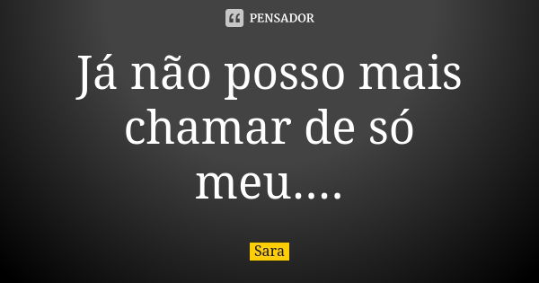 Já não posso mais chamar de só meu....... Frase de Sara.