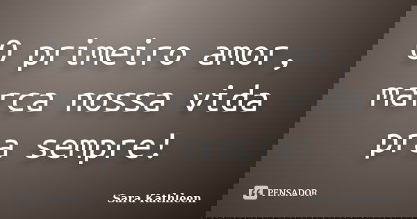 O primeiro amor, marca nossa vida pra sempre!... Frase de Sara Kathleen.