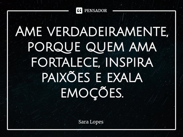 ⁠Ame verdadeiramente, porque quem ama fortalece, inspira paixões e exala emoções.... Frase de Sara Lopes.
