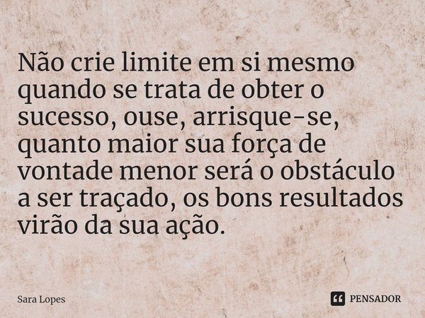 ⁠Não crie limite em si mesmo quando se trata de obter o sucesso, ouse, arrisque-se, quanto maior sua força de vontade menor será o obstáculo a ser traçado, os b... Frase de Sara Lopes.