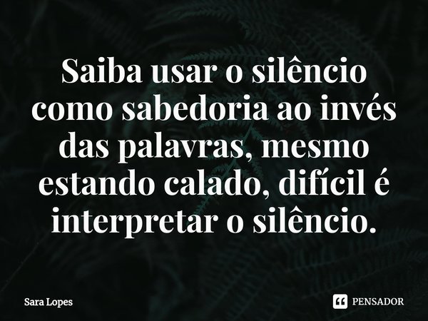 ⁠Saiba usar o silêncio como sabedoria ao invés das palavras, mesmo estando calado, difícil é interpretar o silêncio.... Frase de Sara Lopes.