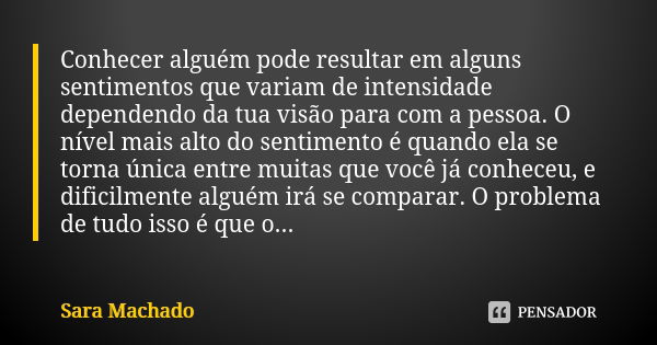 Conhecer alguém pode resultar em alguns sentimentos que variam de intensidade dependendo da tua visão para com a pessoa. O nível mais alto do sentimento é quand... Frase de Sara Machado.