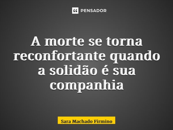 ⁠A morte se torna reconfortante quando a solidão é sua companhia... Frase de Sara Machado Firmino.