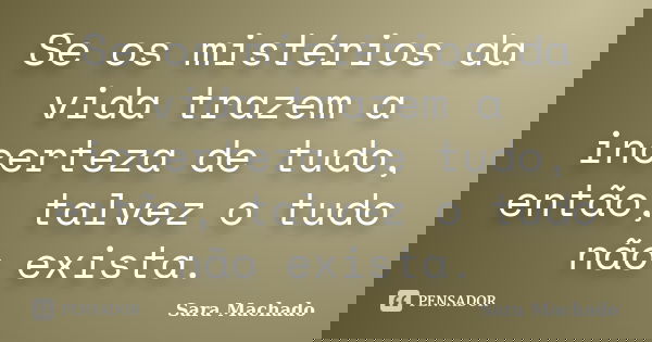 Se os mistérios da vida trazem a incerteza de tudo, então, talvez o tudo não exista.... Frase de Sara Machado.