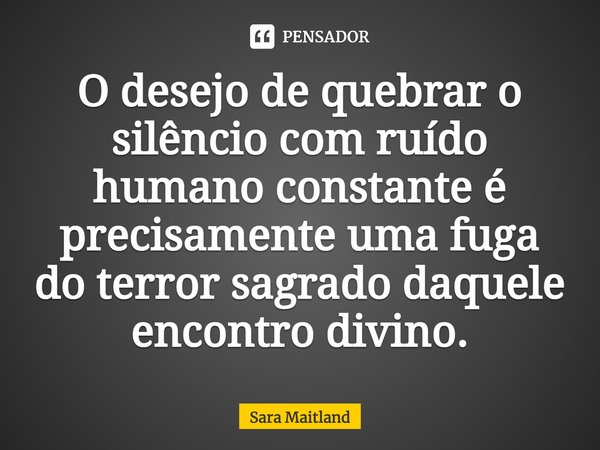 ⁠O desejo de quebrar o silêncio com ruído humano constante é precisamente uma fuga do terror sagrado daquele encontro divino.... Frase de Sara Maitland.