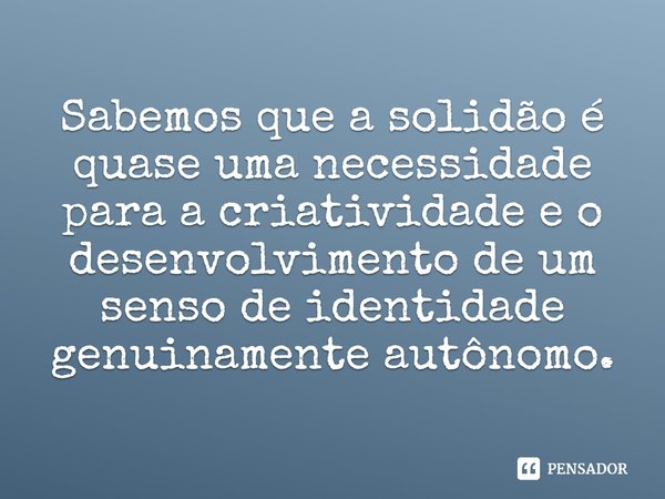 ⁠Sabemos que a solidão é quase uma necessidade para a criatividade e o desenvolvimento de um senso de identidade genuinamente autônomo.... Frase de Sara Maitland.