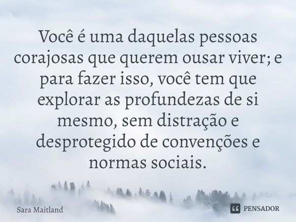 ⁠Você é uma daquelas pessoas corajosas que querem ousar viver; e para fazer isso, você tem que explorar as profundezas de si mesmo, sem distração e desprotegido... Frase de Sara Maitland.