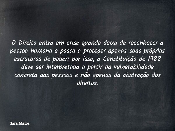 O Direito entra em crise quando deixa de reconhecer a pessoa humana e passa a proteger apenas suas próprias estruturas de poder; por isso, a Constituição de 198... Frase de Sara Matos.