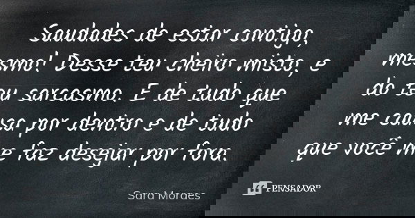 Saudades de estar contigo, mesmo! Desse teu cheiro misto, e do teu sarcasmo. E de tudo que me causa por dentro e de tudo que você me faz desejar por fora.... Frase de Sara Moraes.