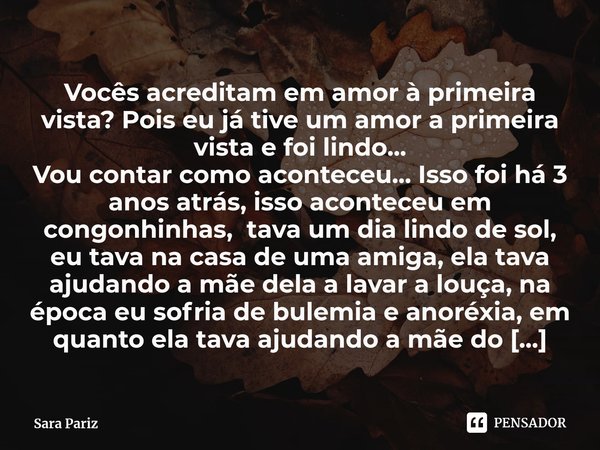 Vocês acreditam em amor à primeira vista? Pois eu já tive um amor a primeira vista e foi lindo...
Vou contar como aconteceu... Isso foi há 3 anos atrás, isso a... Frase de Sara Pariz.