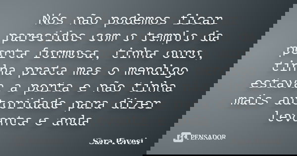 Nós não podemos ficar parecidos com o templo da porta formosa, tinha ouro, tinha prata mas o mendigo estava a porta e não tinha mais autoridade para dizer levan... Frase de Sara Pavesi.