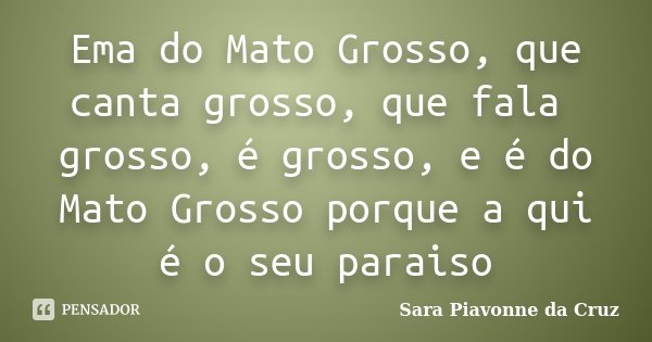Ema do Mato Grosso, que canta grosso, que fala grosso, é grosso, e é do Mato Grosso porque a qui é o seu paraiso... Frase de Sara Piavonne da Cruz.