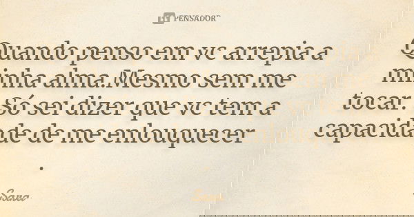 Quando penso em vc arrepia a minha alma.Mesmo sem me tocar. Só sei dizer que vc tem a capacidade de me enlouquecer .... Frase de Sara.