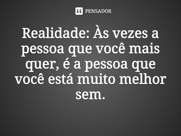 Realidade: Às vezes a pessoa que você mais quer, é a pessoa que você está muito melhor sem.