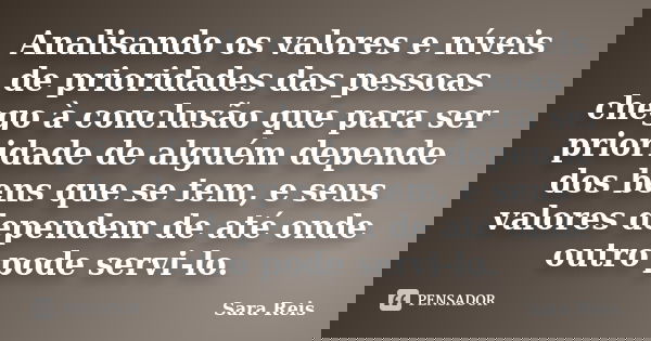 Analisando os valores e níveis de prioridades das pessoas chego à conclusão que para ser prioridade de alguém depende dos bens que se tem, e seus valores depend... Frase de Sara Reis.