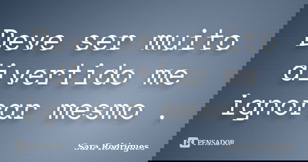 Deve ser muito divertido me ignorar mesmo .... Frase de Sara Rodrigues.