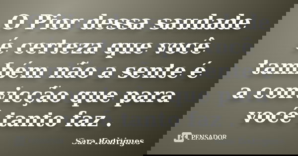 O Pior dessa saudade é certeza que você também não a sente é a convicção que para você tanto faz .... Frase de Sara Rodrigues.