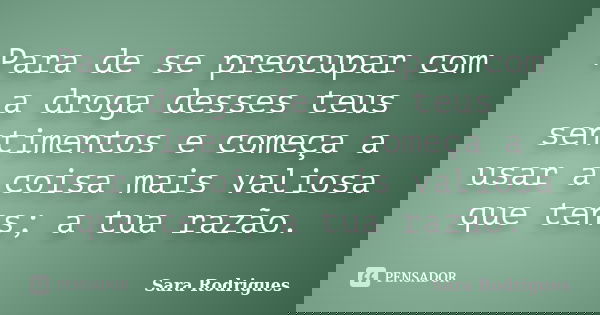 Para de se preocupar com a droga desses teus sentimentos e começa a usar a coisa mais valiosa que tens; a tua razão.... Frase de Sara Rodrigues.