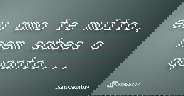 eu amo te muito, nem sabes o quanto...... Frase de sara santos.
