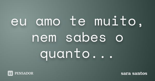 eu amo te muito, nem sabes o quanto...... Frase de sara santos.