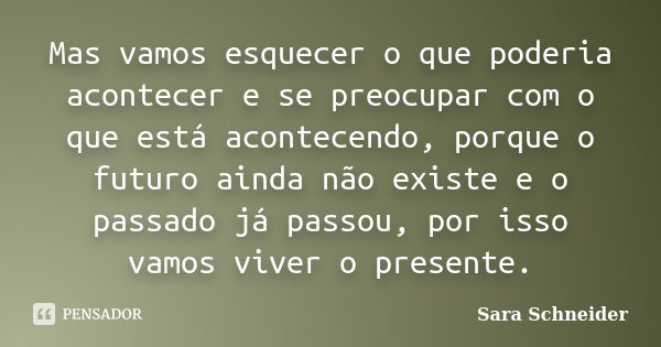 Mas vamos esquecer o que poderia acontecer e se preocupar com o que está acontecendo, porque o futuro ainda não existe e o passado já passou, por isso vamos viv... Frase de Sara Schneider.