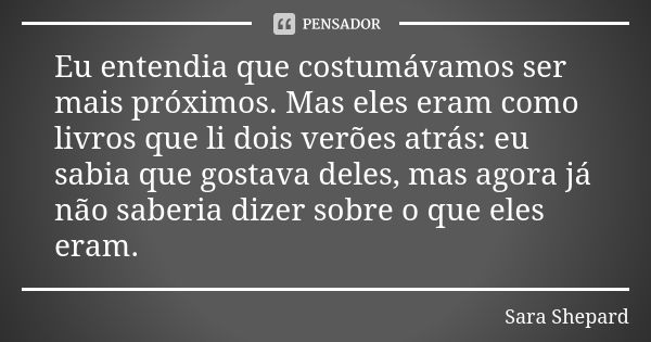 Eu entendia que costumávamos ser mais próximos. Mas eles eram como livros que li dois verões atrás: eu sabia que gostava deles, mas agora já não saberia dizer s... Frase de Sara Shepard.