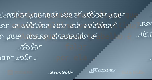Lembra quando você disse que somos a última voz da vitima? Acho que nosso trabalho é falar por ela .... Frase de Sara Sidle.