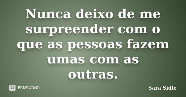 Nunca deixo de me surpreender com o que as pessoas fazem umas com as outras.... Frase de Sara Sidle.