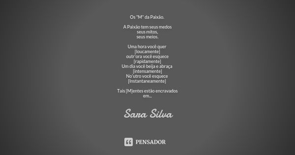 Os "M" da Paixão. A Paixão tem seus medos seus mitos, seus meios. Uma hora você quer [loucamente] outr'ora você esquece [rapidamente] Um dia você beij... Frase de Sara Silva.