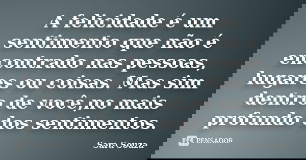 A felicidade é um sentimento que não é encontrado nas pessoas, lugares ou coisas. Mas sim dentro de você,no mais profundo dos sentimentos.... Frase de Sara Souza.