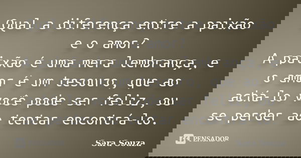 Qual a diferença entre a paixão e o amor? A paixão é uma mera lembrança, e o amor é um tesouro, que ao achá-lo você pode ser feliz, ou se perder ao tentar encon... Frase de Sara Souza.