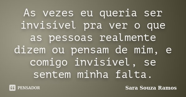 As vezes eu queria ser invisível pra ver o que as pessoas realmente dizem ou pensam de mim, e comigo invisível, se sentem minha falta.... Frase de Sara Souza Ramos.