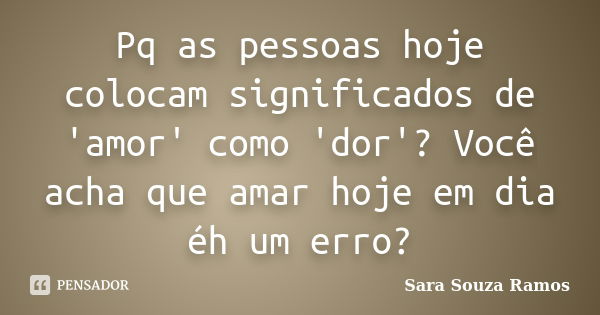 Pq as pessoas hoje colocam significados de 'amor' como 'dor'? Você acha que amar hoje em dia éh um erro?... Frase de Sara Souza Ramos.