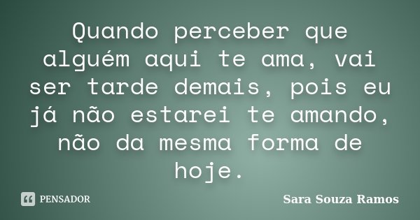Quando perceber que alguém aqui te ama, vai ser tarde demais, pois eu já não estarei te amando, não da mesma forma de hoje.... Frase de Sara Souza Ramos.