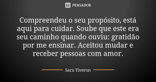 Compreendeu o seu propósito, está aqui para cuidar. Soube que este era seu caminho quando ouviu: gratidão por me ensinar. Aceitou mudar e receber pessoas com am... Frase de Sara Tiveron.