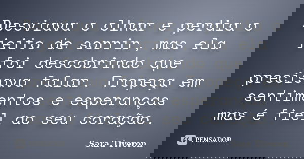 Desviava o olhar e perdia o jeito de sorrir, mas ela foi descobrindo que precisava falar. Tropeça em sentimentos e esperanças, mas é fiel ao seu coração.... Frase de Sara Tiveron.