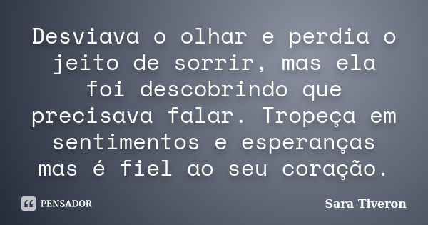 Desviava o olhar e perdia o jeito de sorrir, mas ela foi descobrindo que precisava falar. Tropeça em sentimentos e esperanças mas é fiel ao seu coração.... Frase de Sara Tiveron.