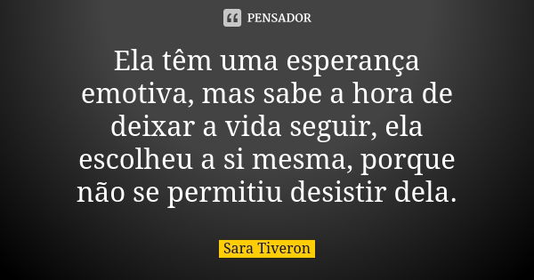 Ela têm uma esperança emotiva, mas sabe a hora de deixar a vida seguir, ela escolheu a si mesma, porque não se permitiu desistir dela.... Frase de Sara Tiveron.