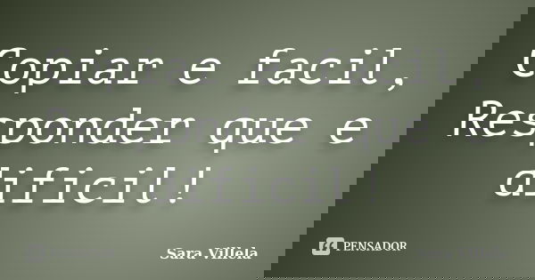 Copiar e facil, Responder que e dificil!... Frase de Sara Villela.