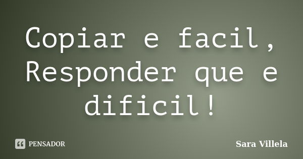 Copiar e facil, Responder que e dificil!... Frase de Sara Villela.