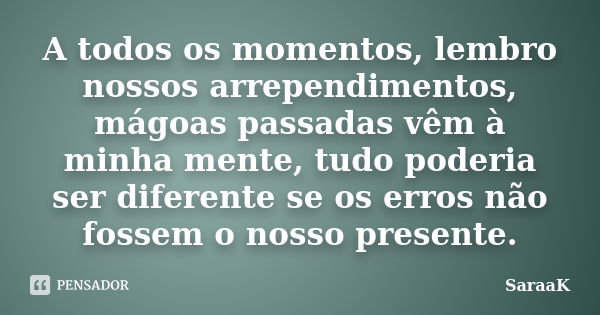 A todos os momentos, lembro nossos arrependimentos, mágoas passadas vêm à minha mente, tudo poderia ser diferente se os erros não fossem o nosso presente.... Frase de SaraaK.