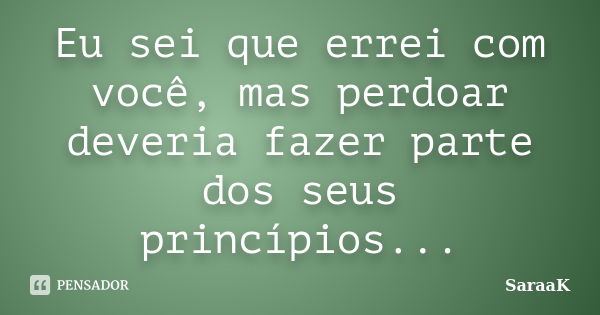 Eu sei que errei com você, mas perdoar deveria fazer parte dos seus princípios...... Frase de SaraaK.