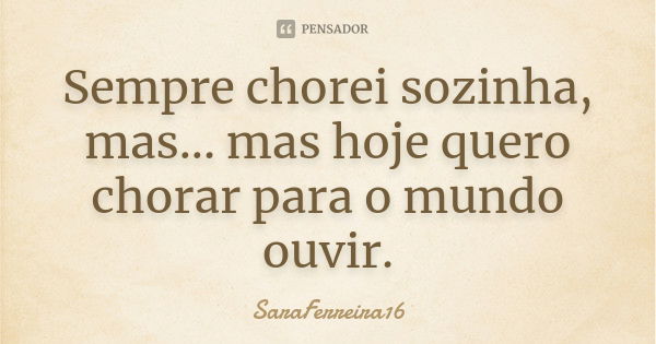 Sempre chorei sozinha, mas... mas hoje quero chorar para o mundo ouvir.... Frase de SaraFerreira16.