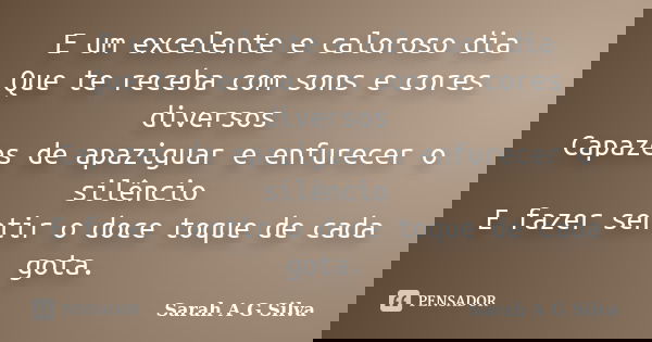 E um excelente e caloroso dia Que te receba com sons e cores diversos Capazes de apaziguar e enfurecer o silêncio E fazer sentir o doce toque de cada gota.... Frase de Sarah A G Silva.